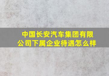 中国长安汽车集团有限公司下属企业待遇怎么样