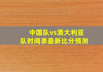 中国队vs澳大利亚队时间表最新比分预测