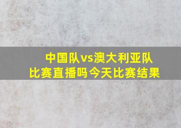 中国队vs澳大利亚队比赛直播吗今天比赛结果