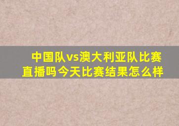 中国队vs澳大利亚队比赛直播吗今天比赛结果怎么样