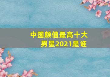 中国颜值最高十大男星2021是谁