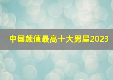 中国颜值最高十大男星2023