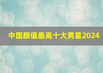 中国颜值最高十大男星2024