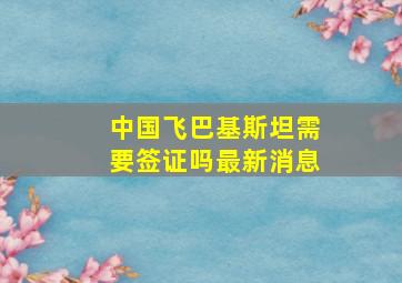 中国飞巴基斯坦需要签证吗最新消息