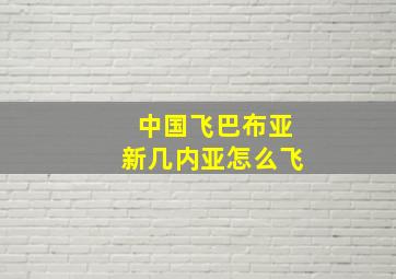 中国飞巴布亚新几内亚怎么飞