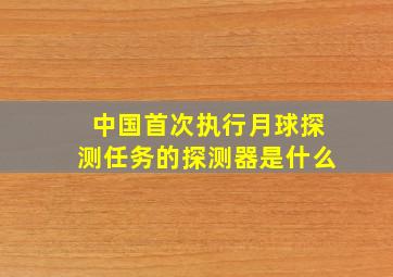 中国首次执行月球探测任务的探测器是什么