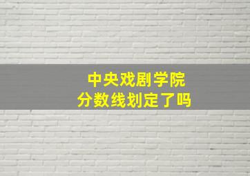 中央戏剧学院分数线划定了吗