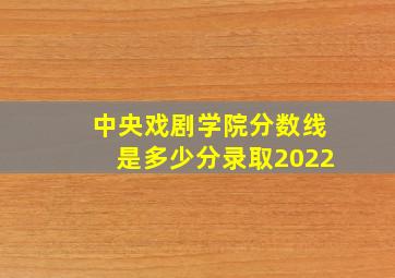 中央戏剧学院分数线是多少分录取2022