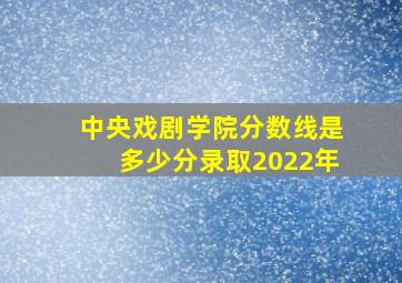 中央戏剧学院分数线是多少分录取2022年