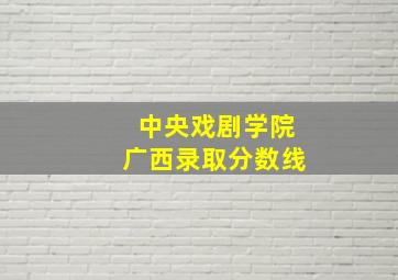 中央戏剧学院广西录取分数线