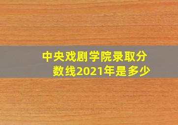 中央戏剧学院录取分数线2021年是多少