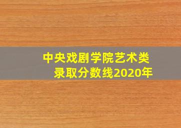 中央戏剧学院艺术类录取分数线2020年