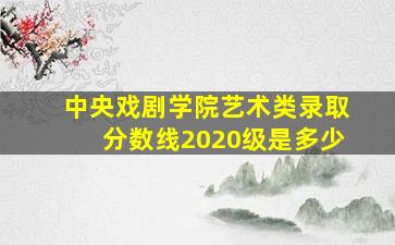 中央戏剧学院艺术类录取分数线2020级是多少