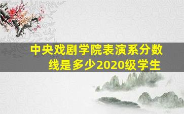 中央戏剧学院表演系分数线是多少2020级学生