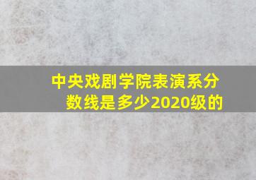 中央戏剧学院表演系分数线是多少2020级的