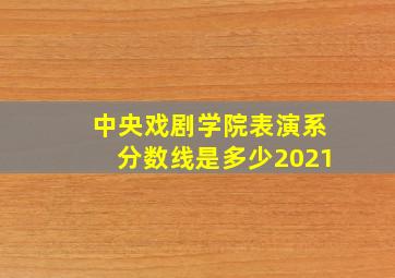 中央戏剧学院表演系分数线是多少2021