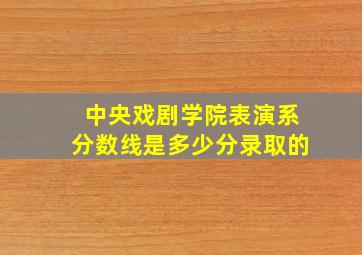 中央戏剧学院表演系分数线是多少分录取的