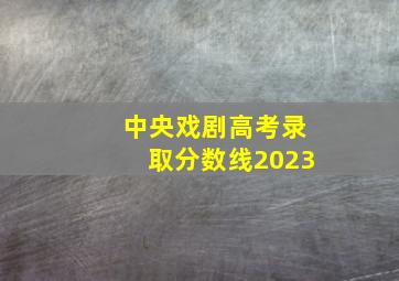 中央戏剧高考录取分数线2023