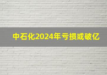 中石化2024年亏损或破亿