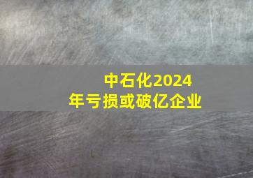 中石化2024年亏损或破亿企业