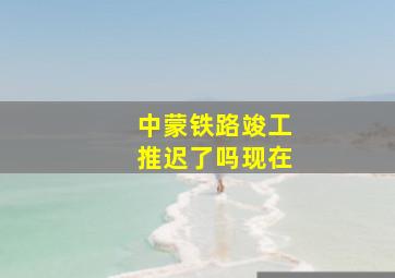 中蒙铁路竣工推迟了吗现在