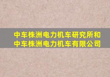 中车株洲电力机车研究所和中车株洲电力机车有限公司