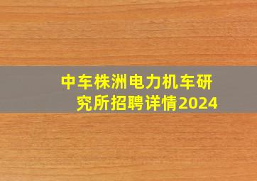 中车株洲电力机车研究所招聘详情2024