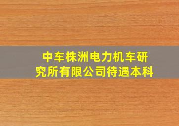 中车株洲电力机车研究所有限公司待遇本科