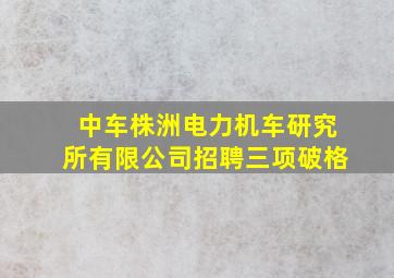 中车株洲电力机车研究所有限公司招聘三项破格