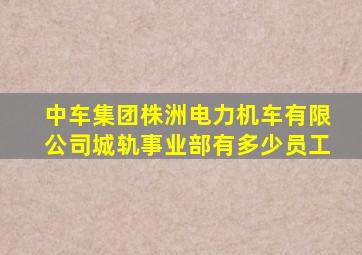 中车集团株洲电力机车有限公司城轨事业部有多少员工