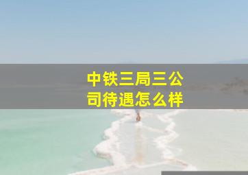 中铁三局三公司待遇怎么样