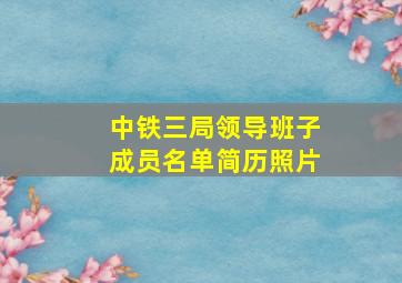 中铁三局领导班子成员名单简历照片