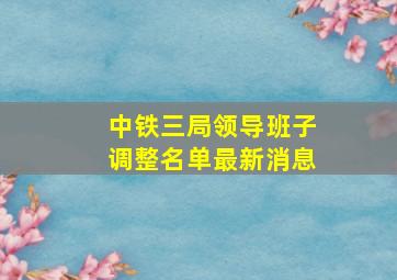 中铁三局领导班子调整名单最新消息