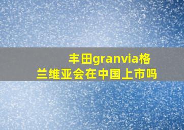 丰田granvia格兰维亚会在中国上市吗