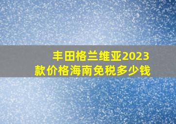 丰田格兰维亚2023款价格海南免税多少钱