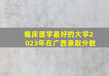 临床医学最好的大学2023年在广西录取分数