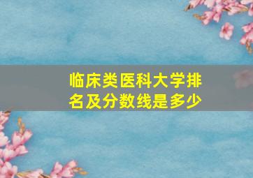 临床类医科大学排名及分数线是多少