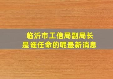 临沂市工信局副局长是谁任命的呢最新消息