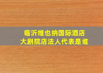 临沂维也纳国际酒店大剧院店法人代表是谁