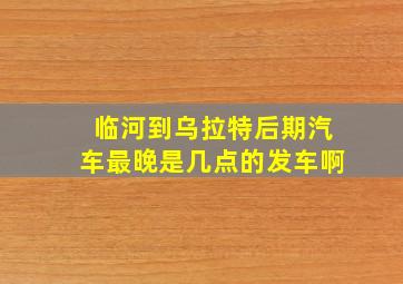 临河到乌拉特后期汽车最晚是几点的发车啊