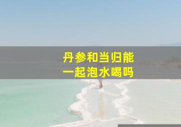 丹参和当归能一起泡水喝吗