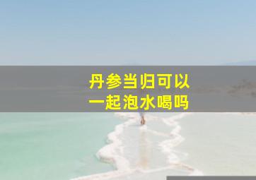 丹参当归可以一起泡水喝吗