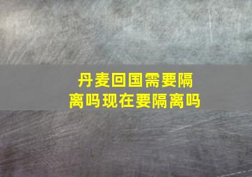 丹麦回国需要隔离吗现在要隔离吗