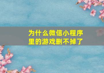 为什么微信小程序里的游戏删不掉了