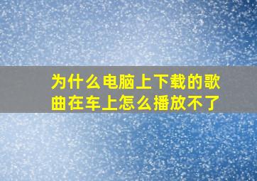 为什么电脑上下载的歌曲在车上怎么播放不了