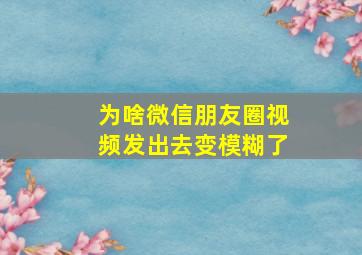 为啥微信朋友圈视频发出去变模糊了