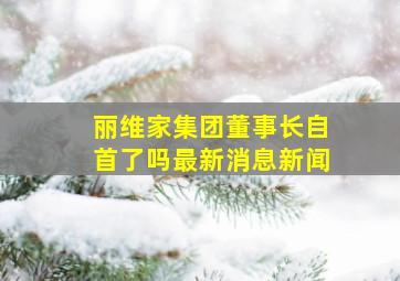 丽维家集团董事长自首了吗最新消息新闻