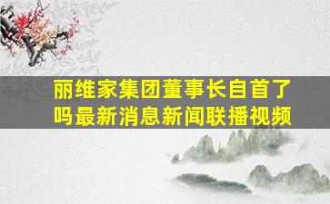 丽维家集团董事长自首了吗最新消息新闻联播视频