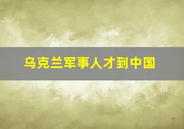 乌克兰军事人才到中国