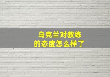 乌克兰对教练的态度怎么样了